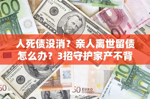 北京人死债没消？亲人离世留债怎么办？3招守护家产不背锅