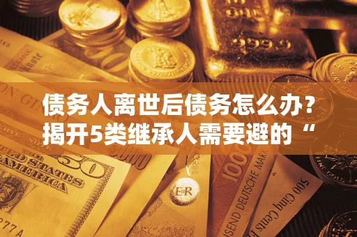 北京债务人离世后债务怎么办？揭开5类继承人需要避的“坑”