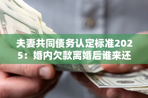 北京夫妻共同债务认定标准2025：婚内欠款离婚后谁来还？
